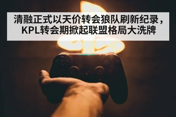 清融正式以天价转会狼队刷新纪录，KPL转会期掀起联盟格局大洗牌