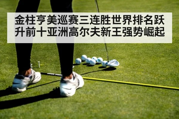 金柱亨美巡赛三连胜世界排名跃升前十亚洲高尔夫新王强势崛起