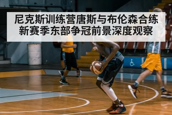 尼克斯训练营唐斯与布伦森合练 新赛季东部争冠前景深度观察